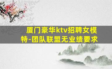 厦门豪华ktv招聘女模特-团队联盟无业绩要求